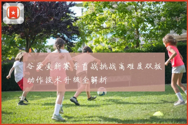 谷爱凌新赛季首战挑战高难度双板动作技术升级全解析